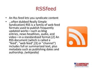 RSSfeed
• An Rss feed lets you syndicate content
• …often dubbed Really Simple
  Syndication) RSS is a family of web feed
  formats used to publish frequently
  updated works—such as blog
  entries, news headlines, audio, and
  video—in a standardized format.[2] An
  RSS document (which is called a
  "feed", "web feed",[3] or "channel")
  includes full or summarized text, plus
  metadata such as publishing dates and
  authorship. (wikipedia)
 