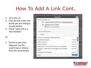 How To Add A Link Cont.
1. Fill in the url
2. Give the link a title, the
   words you are linking is
   usually perfect
3. Check “open link in a
   new window”

Or

1. To link to your own
   blog post use the
   search box or choose
   from the list provided.
 