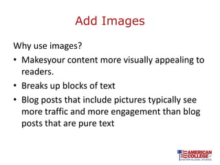 Add Images

Why use images?
• Makesyour content more visually appealing to
  readers.
• Breaks up blocks of text
• Blog posts that include pictures typically see
  more traffic and more engagement than blog
  posts that are pure text
 