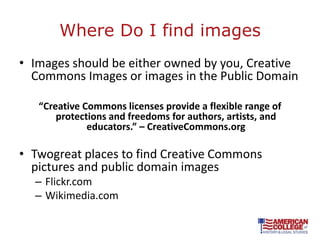 Where Do I find images
• Images should be either owned by you, Creative
  Commons Images or images in the Public Domain

   “Creative Commons licenses provide a flexible range of
       protections and freedoms for authors, artists, and
              educators.” – CreativeCommons.org

• Twogreat places to find Creative Commons
  pictures and public domain images
  – Flickr.com
  – Wikimedia.com
 