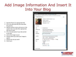 Add Image Information And Insert It
          Into Your Blog


1. Give the Picture an appropriate title
2. Fill in the alternate text (this describes
   the picture)
3. Add the authors name and source in the
   caption (you can add other appropriate
   text here as well
4. Fill in the description if you like (similar
   to alt text)
5. Link to the images source
6. Choose where you want your image to
   appear
7. Choose the size you want
8. Click Insert
 