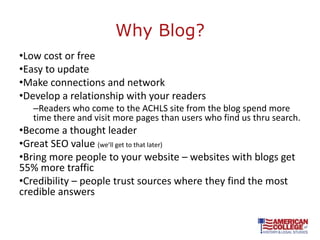 Why Blog?
•Low cost or free
•Easy to update
•Make connections and network
•Develop a relationship with your readers
   –Readers who come to the ACHLS site from the blog spend more
   time there and visit more pages than users who find us thru search.
•Become a thought leader
•Great SEO value (we’ll get to that later)
•Bring more people to your website – websites with blogs get
55% more traffic
•Credibility – people trust sources where they find the most
credible answers
 