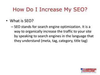 How Do I Increase My SEO?

• What is SEO?
  – SEO stands for search engine optimization. It is a
    way to organically increase the traffic to your site
    by speaking to search engines in the language that
    they understand (meta, tag, category, title tag)
 