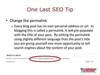 One Last SEO Tip

• Change the permalink
  – Every blog post has its own personal address or url. In
    blogging this is called a permalink. It will pre-populate
    with the title of your post. By editing the permalink
    using slightly different language than the post’s title
    you are giving yourself one more opportunity to tell
    search engines about the content of your post.
 