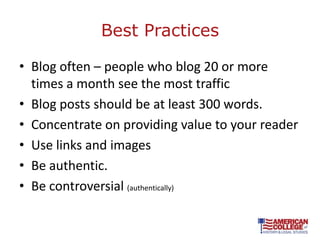Best Practices

• Blog often – people who blog 20 or more
  times a month see the most traffic
• Blog posts should be at least 300 words.
• Concentrate on providing value to your reader
• Use links and images
• Be authentic.
• Be controversial (authentically)
 