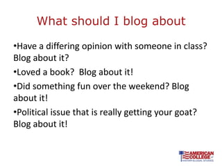 What should I blog about

•Have a differing opinion with someone in class?
Blog about it?
•Loved a book? Blog about it!
•Did something fun over the weekend? Blog
about it!
•Political issue that is really getting your goat?
Blog about it!
 