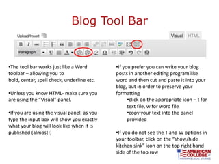 Blog Tool Bar


•The tool bar works just like a Word         •If you prefer you can write your blog
toolbar – allowing you to                    posts in another editing program like
bold, center, spell check, underline etc.    word and then cut and paste it into your
                                             blog, but in order to preserve your
•Unless you know HTML- make sure you         formatting
are using the “Visual” panel.                      •click on the appropriate icon – t for
                                                   text file, w for word file
•If you are using the visual panel, as you         •copy your text into the panel
type the input box will show you exactly           provided
what your blog will look like when it is
published (almost!)                          •If you do not see the T and W options in
                                             your toolbar, click on the “show/hide
                                             kitchen sink” icon on the top right hand
                                             side of the top row
 