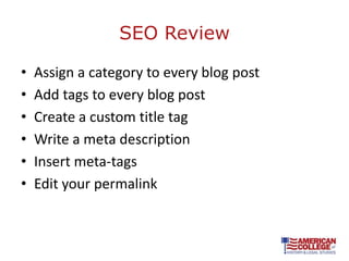 SEO Review

•   Assign a category to every blog post
•   Add tags to every blog post
•   Create a custom title tag
•   Write a meta description
•   Insert meta-tags
•   Edit your permalink
 