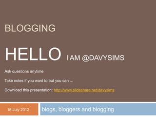 BLOGGING


HELLO I AM @DAVYSIMS
Ask questions anytime

Take notes if you want to but you can ...

Download this presentation: http://www.slideshare.net/davysims




 16 July 2012         blogs, bloggers and blogging
 