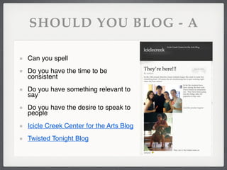 SHOULD YOU BLOG - A

Can you spell
Do you have the time to be
consistent
Do you have something relevant to
say
Do you have the desire to speak to
people
Icicle Creek Center for the Arts Blog
Twisted Tonight Blog
 