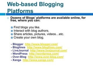 Web-based Blogging
Platforms
   Dozens of Blogs’ platforms are available online, for
    free, where you can:

     Find blogs you like.
     Interact with blog authors.
     Share articles, pictures, videos…etc.
     Create your own blog.


    - Blogger http://www.blogger.com/
    - Bloglines http://www.bloglines.com/
    - LiveJournal http://www.livejournal.com/
    - WordPress http://wordpress.com/
    - Over-Blog http://www.over-blog.com/
    - Xanga http://www.xanga.com/
 