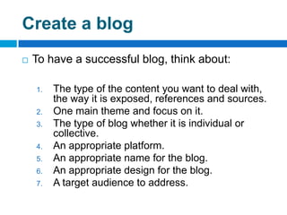 Create a blog
   To have a successful blog, think about:

    1.   The type of the content you want to deal with,
         the way it is exposed, references and sources.
    2.   One main theme and focus on it.
    3.   The type of blog whether it is individual or
         collective.
    4.   An appropriate platform.
    5.   An appropriate name for the blog.
    6.   An appropriate design for the blog.
    7.   A target audience to address.
 