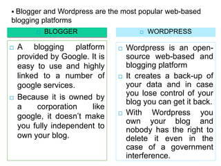  Blogger and Wordpress are the most popular web-based
blogging platforms
            BLOGGER                      WORDPRESS

   A blogging platform            Wordpress is an open-
    provided by Google. It is       source web-based and
    easy to use and highly          blogging platform
    linked to a number of          It creates a back-up of
    google services.                your data and in case
   Because it is owned by          you lose control of your
                                    blog you can get it back.
    a     corporation   like
    google, it doesn’t make        With Wordpress you
                                    own your blog and
    you fully independent to        nobody has the right to
    own your blog.                  delete it even in the
                                    case of a government
                                    interference.
 