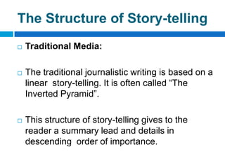 The Structure of Story-telling
   Traditional Media:

   The traditional journalistic writing is based on a
    linear story-telling. It is often called “The
    Inverted Pyramid”.

   This structure of story-telling gives to the
    reader a summary lead and details in
    descending order of importance.
 