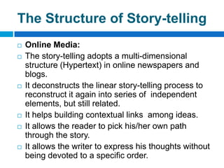 The Structure of Story-telling
   Online Media:
   The story-telling adopts a multi-dimensional
    structure (Hypertext) in online newspapers and
    blogs.
   It deconstructs the linear story-telling process to
    reconstruct it again into series of independent
    elements, but still related.
   It helps building contextual links among ideas.
   It allows the reader to pick his/her own path
    through the story.
   It allows the writer to express his thoughts without
    being devoted to a specific order.
 