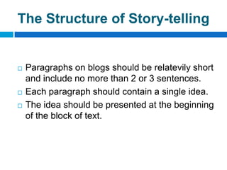 The Structure of Story-telling


   Paragraphs on blogs should be relatevily short
    and include no more than 2 or 3 sentences.
   Each paragraph should contain a single idea.
   The idea should be presented at the beginning
    of the block of text.
 