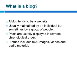 What is a blog?


   A blog tends to be a website.
   Usually maintained by an individual but
    sometimes by a group of people.
   Posts are usually displayed in reverse-
    chronological order.
    Entries includes text, images, videos and
    audio material.
 