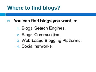 Where to find blogs?

   You can find blogs you want in:
     1.   Blogs’ Search Engines.
     2.   Blogs’ Communities.
     3.   Web-based Blogging Platforms.
     4.   Social networks.
 