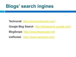Blogs’ search ingines


 Technorati http://www.technorati.com/
 Google Blog Search http://blogsearch.google.com/
 BlogScope http://www.blogscope.net/
 IceRocket http://www.icerocket.com/
 