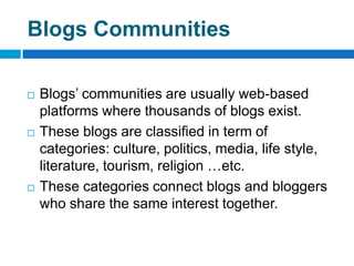 Blogs Communities

   Blogs’ communities are usually web-based
    platforms where thousands of blogs exist.
   These blogs are classified in term of
    categories: culture, politics, media, life style,
    literature, tourism, religion …etc.
   These categories connect blogs and bloggers
    who share the same interest together.
 