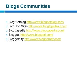Blogs Communities


   Blog Catalog http://www.blogcatalog.com/
   Blog Top Sites http://www.blogtopsites.com/
   Bloggapedia http://www.bloggapedia.com/
   Blogged http://www.blogged.com/
   Bloggernity http://www.bloggernity.com/
 