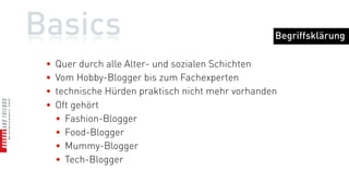 Basics                                              Begriffsklärung

 •   Quer durch alle Alter- und sozialen Schichten
 •   Vom Hobby-Blogger bis zum Fachexperten
 •   technische Hürden praktisch nicht mehr vorhanden
 •   Oft gehört
     • Fashion-Blogger
     • Food-Blogger
     • Mummy-Blogger
     • Tech-Blogger
 