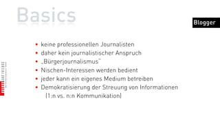 Basics                                                 Blogger


 •   keine professionellen Journalisten
 •   daher kein journalistischer Anspruch
 •   „Bürgerjournalismus“
 •   Nischen-Interessen werden bedient
 •   jeder kann ein eigenes Medium betreiben
 •   Demokratisierung der Streuung von Informationen
       (1:n vs. n:n Kommunikation)
 