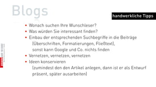 Blogs                                              handwerkliche Tipps



 •   bei anderen Bloggern kommentieren
 •   Ideen anderer Blogger aufgreifen und weiterentwickeln
 •   an Blogparaden teilnehmen
 •   später selbst Blogparaden initiieren
 •   Diskussion zulassen
       (selbst die Trolle helfen, schließlich verbreiten sie Inhalte)
 