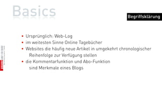 Basics                                              Begriffsklärung



 • Ursprünglich: Web-Log
 • im weitesten Sinne Online Tagebücher
 • Websites die häufig neue Artikel in umgekehrt chronologischer
     Reihenfolge zur Verfügung stellen
 • die Kommentarfunktion und Abo-Funktion
     sind Merkmale eines Blogs
 
