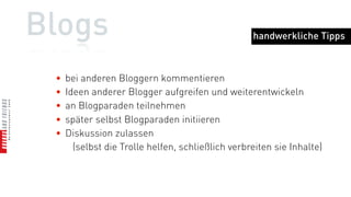 Blogs                                              handwerkliche Tipps



 •   bei anderen Bloggern kommentieren
 •   Ideen anderer Blogger aufgreifen und weiterentwickeln
 •   an Blogparaden teilnehmen
 •   später selbst Blogparaden initiieren
 •   Diskussion zulassen
       (selbst die Trolle helfen, schließlich verbreiten sie Inhalte)
 