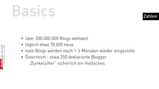 Basics                                                        Zahlen



 •   über 200.000.000 Blogs weltweit
 •   täglich etwa 70.000 neue
 •   viele Blogs werden nach 1-3 Monaten wieder eingestellt
 •   Österreich - etwa 350 deklarierte Blogger
       „Dunkelziffer“ sicherlich ein Vielfaches
 