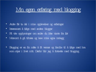 Min egen erfaring med blogging Andre får ta del i mine opplevelser og erfaringer Interessant å følge med andres blogger Få vite opplysninger om andre du ikke visste fra før Morsomt å gå tilbake og lese mine egne innlegg Blogging er en fin måte å få venner og familie til å følge med hva som skjer i livet mitt. Derfor blir jeg å fortsette med blogging. 