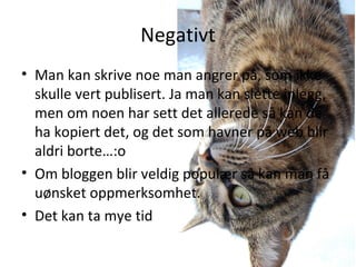 Negativt Man kan skrive noe man angrer på, som ikke skulle vert publisert. Ja man kan slette inlegg, men om noen har sett det allerede så kan de ha kopiert det, og det som havner på web blir aldri borte … :o Om bloggen blir veldig populær så kan man få uønsket oppmerksomhet. Det kan ta mye tid 