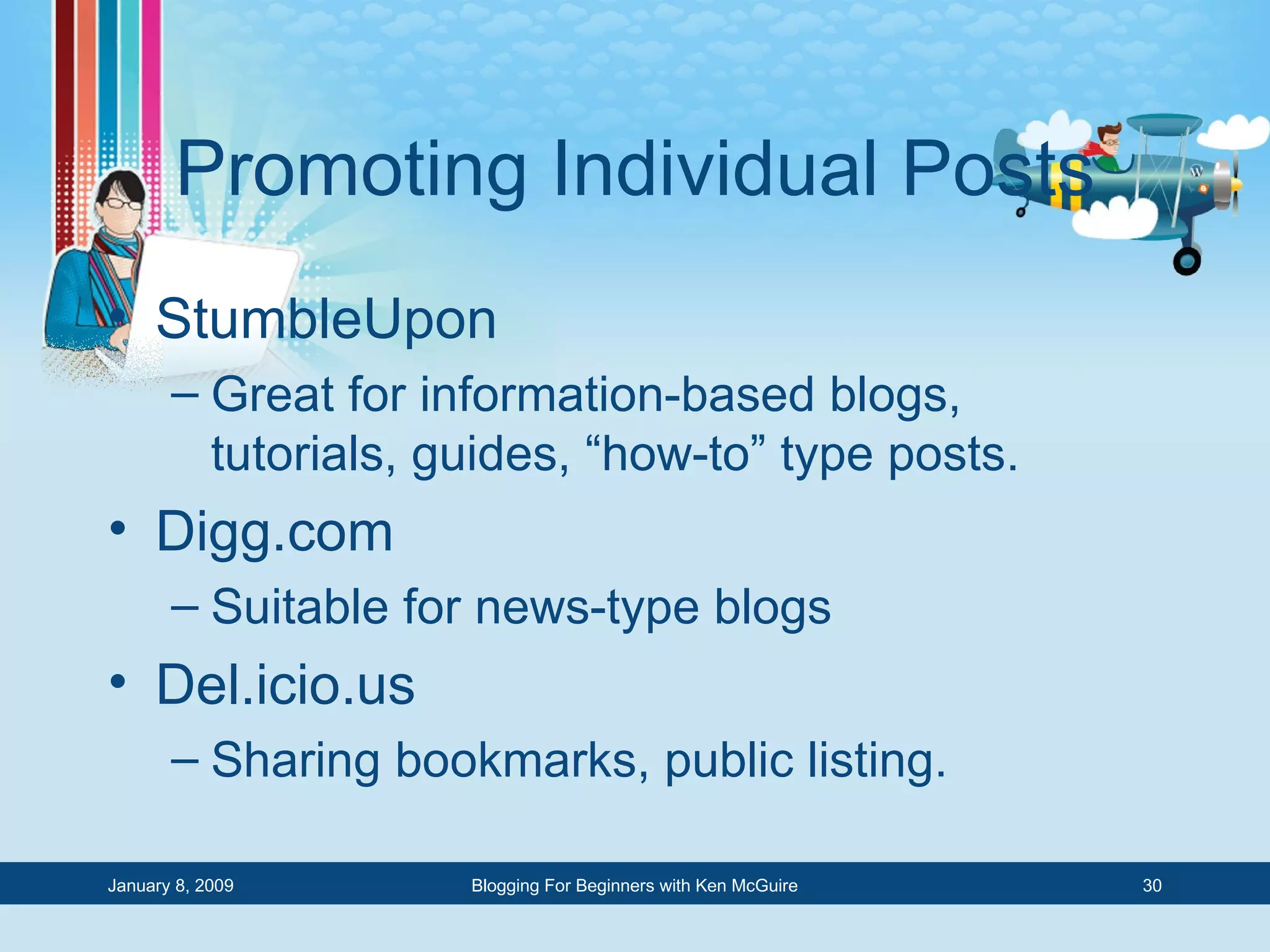 Promoting Individual Posts StumbleUpon Great for information-based blogs, tutorials, guides, “how-to” type posts. Digg.com Suitable for news-type blogs Del.icio.us Sharing bookmarks, public listing. 