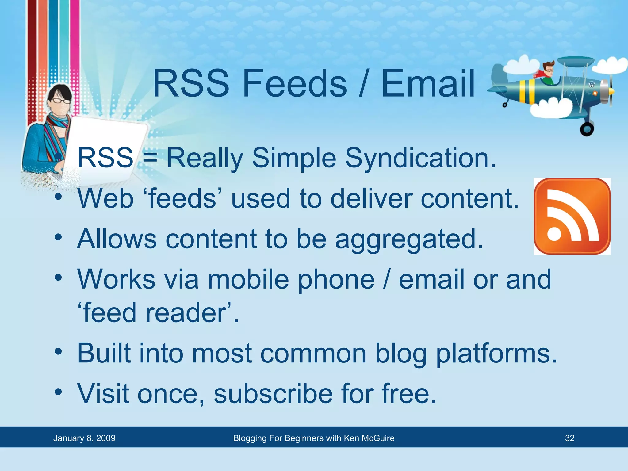 RSS Feeds / Email RSS = Really Simple Syndication. Web ‘feeds’ used to deliver content. Allows content to be aggregated. Works via mobile phone / email or and ‘feed reader’. Built into most common blog platforms. Visit once, subscribe for free. 