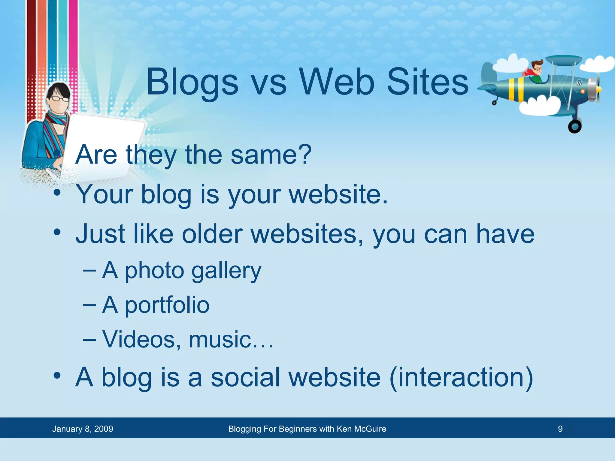 Blogs vs Web Sites Are they the same? Your blog is your website. Just like older websites, you can have A photo gallery A portfolio Videos, music… A blog is a social website (interaction) 