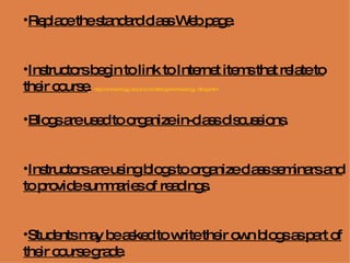 Replace the standard class Web page .  Instructors begin to link to Internet items that relate to their course .  http://archaeology.about.com/od/blogs/Archaeology_Blogs.htm   Blogs are used to organize in-class discussions .  Instructors are using blogs to organize class seminars and to provide summaries of readings .  Students may be asked to write their own blogs as part of their course grade .  http://www.pembinatrails.ca/program/technology/uses_of_blogs_in_education.htm   