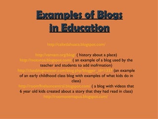 http://calixtlahuaca.blogspot.com/ http://varnam.org/blog/  ( history about a place) http://moturoa.blogspot.com/  ( an example of a blog used by the teacher and students to add inofrmation) http://classblogmeister.com/blog.php?blogger_id=1337  (an example of an early childhood class blog with examples of what kids do in class) http://room9nelsoncentral.blogspot.com/  ( a blog with videos that 6 year old kids created about a story that they had read in class) http://roomonemapua.blogspot.com/   Examples of Blogs in Education 