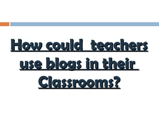 How could  teachers use blogs in their  Classrooms? 