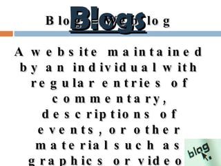 Blogs Blog = Web log A website maintained by an individual  with regular entries of commentary, descriptions of events, or other material such as graphics or video . 