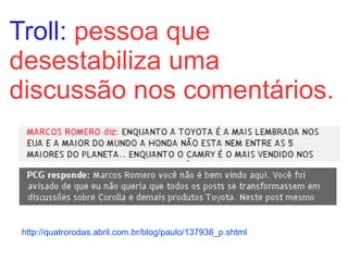 Troll:  pessoa que desestabiliza uma discussão nos comentários. http://quatrorodas.abril.com.br/blog/paulo/137938_p.shtml 