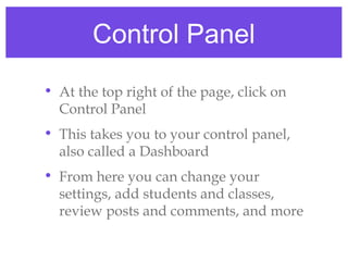 Control Panel
• At the top right of the page, click on
  Control Panel
• This takes you to your control panel,
  also called a Dashboard
• From here you can change your
  settings, add students and classes,
  review posts and comments, and more
 