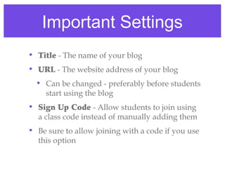 Important Settings
• Title - The name of your blog
• URL - The website address of your blog
  • Can be changed - preferably before students
    start using the blog
• Sign Up Code - Allow students to join using
  a class code instead of manually adding them
• Be sure to allow joining with a code if you use
  this option
 