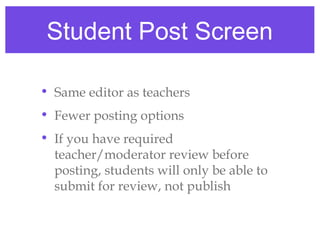 Student Post Screen

• Same editor as teachers
• Fewer posting options
• If you have required
  teacher/moderator review before
  posting, students will only be able to
  submit for review, not publish
 