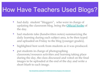 How Have Teachers Used Blogs?
   • had daily  student “bloggers”,  who were in charge of
     updating the classroom blog, being the Official Scribe of
     the day.
   • had students take (handwritten notes) summarizing the
     daily learning during each subject area, to be then typed
     and uploaded on Friday to the blog (younger grades).
   • highlighted best work from students as it was produced.
   • put students in charge of photographing
     classroom/resource activities and learning taking place
     during the day, the class discussed and voted on the final
     images to be uploaded at the end of the day and write a
     short blurb to each image.

                http://langwitches.org/blog/2012/10/08/implementing-blogging-in-the-classroom/
 
