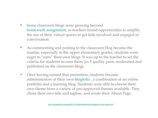 •   Some classroom blogs were growing beyond
    homework assignment, as teachers found opportunities to amplify
    the use of their virtual spaces to get kids involved and engaged in
    conversation

•   As commenting and posting to the classroom blog became the
    routine, especially in the upper elementary grades, students were
    eager to “earn” their own blogs. It was up to the teacher to set the
    criteria for students to earn them (ex.5 quality posts moderated and
    published on the classroom blog).

•   Once having earned that promotion, students became
    administrators of their own blogfolio , a combination of an online
    portfolio and a learning blog. Students were able to choose their
    own theme from a variety of pre-approved themes available. They
    chose their own title and tagline, and wrote their About Page.

                http://langwitches.org/blog/2012/10/08/implementing-blogging-in-the-classroom/
 