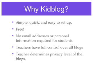 Why Kidblog?
• Simple, quick, and easy to set up.
• Free!
• No email addresses or personal
  information required for students
• Teachers have full control over all blogs
• Teacher determines privacy level of the
  blogs.
 