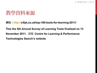 教學資料來源
網址 : http://c4lpt.co.uk/top-100-tools-for-learning-2011/
This the 5th Annual Survey of Learning Tools finalised on 13
November 2011. 引用 Centre for Learning & Performance
Technologies Search’s website
小麥梗資訊工作室
 