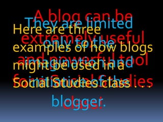 A blog can be
extremely useful
and powerful tool
for a Social Studies
class!
They are limited
only to the
imagination and
initiative of the
blogger.
Here are three
examples of how blogs
might be used in a
Social Studies class . . .
 