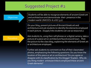 Suggested Project #2
Objectives
Students will be able to recognize elements of ancient Greek art
and architecture and demonstrate their presence in the
modern world (NJCCCS- 6.2.8.C.3.c)
Procedure
On your blog, present pictures of Ancient Greek art and
architecture and ask students to identify the elements employed
in each picture. (Supply links students can use as resources.)
Ask students to, using their cell phones or a digital camera, take a
picture of a piece art or architecture found around town. Post
the picture to the class blog, explaining the elements of Greek art
or architecture employed.
Further ask students to comment on five of their classmates’
photos, emphasizing the following questions: Do you know the
location of this piece or art or architecture? Do you agree or
disagree with its classification by this blogger? Explain. Why do
you thing modern artists/architects employed these ancient
Greek elements?
 
